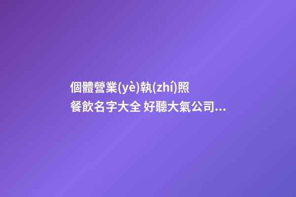 個體營業(yè)執(zhí)照餐飲名字大全 好聽大氣公司名優(yōu)選,起名之家-第1張-公司起名-玄機(jī)派